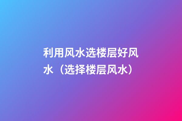 利用风水选楼层好风水（选择楼层风水）