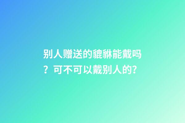 别人赠送的貔貅能戴吗？可不可以戴别人的？