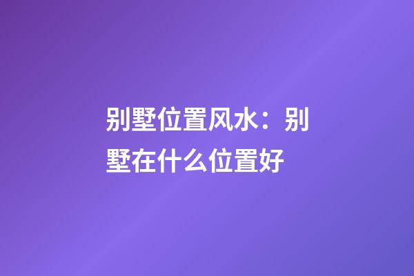 别墅位置风水：别墅在什么位置好