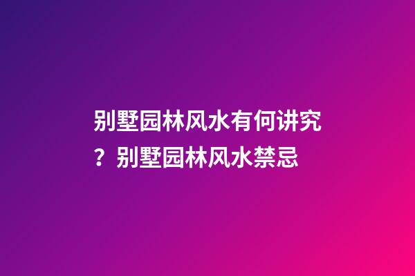 别墅园林风水有何讲究？别墅园林风水禁忌