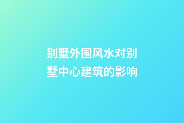 别墅外围风水对别墅中心建筑的影响