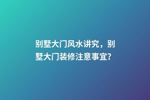 别墅大门风水讲究，别墅大门装修注意事宜？