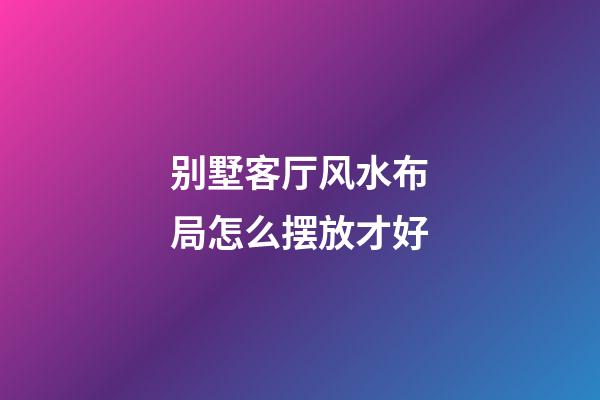 别墅客厅风水布局怎么摆放才好
