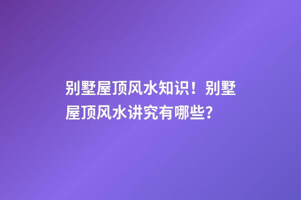 别墅屋顶风水知识！别墅屋顶风水讲究有哪些？