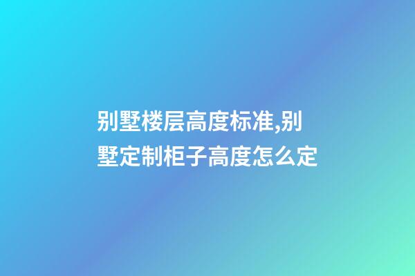 别墅楼层高度标准,别墅定制柜子高度怎么定(别墅全屋定制多少钱)-第1张-观点-玄机派