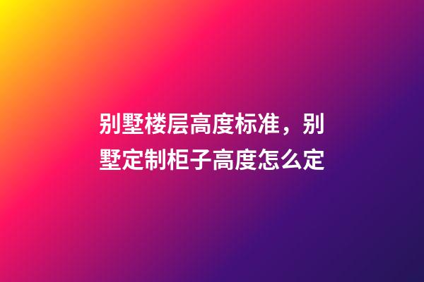别墅楼层高度标准，别墅定制柜子高度怎么定(别墅全屋定制多少钱)-第1张-观点-玄机派