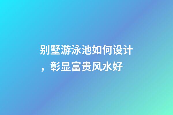 别墅游泳池如何设计，彰显富贵风水好
