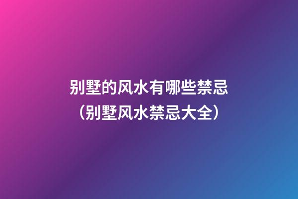 别墅的风水有哪些禁忌（别墅风水禁忌大全）