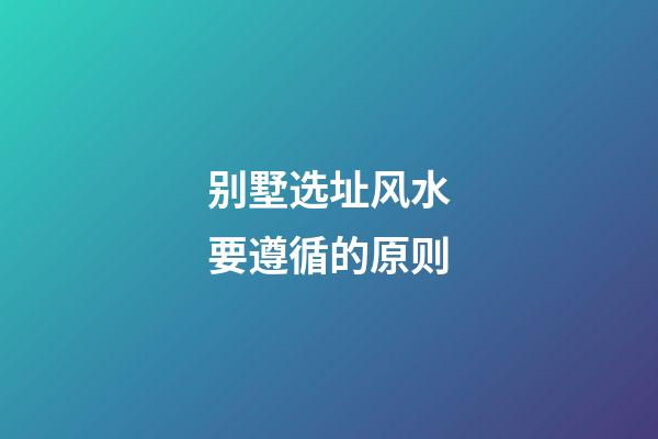 别墅选址风水要遵循的原则