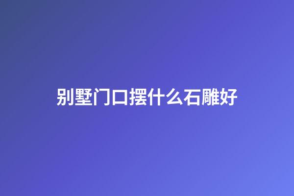 别墅门口摆什么石雕好