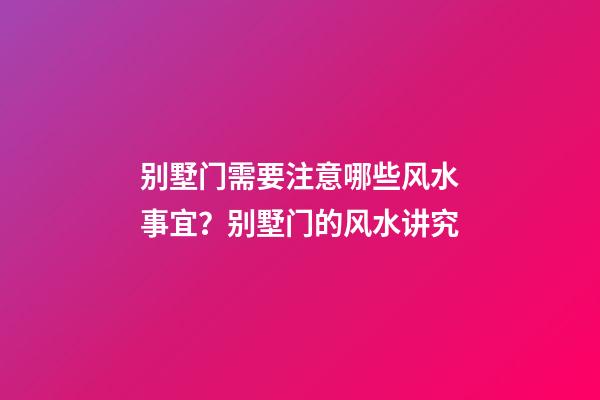 别墅门需要注意哪些风水事宜？别墅门的风水讲究