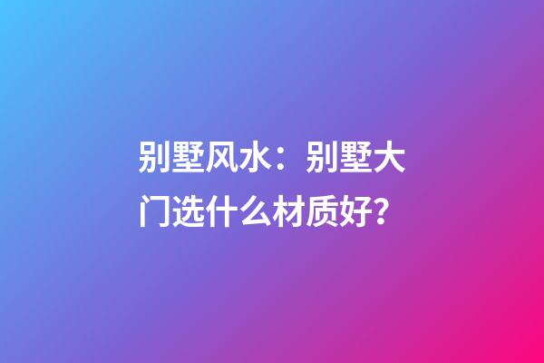 别墅风水：别墅大门选什么材质好？