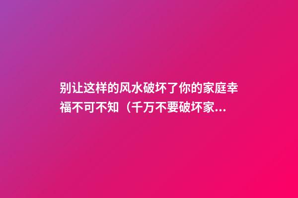 别让这样的风水破坏了你的家庭幸福不可不知（千万不要破坏家庭的上等风水）