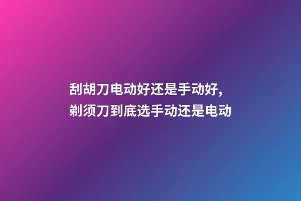 刮胡刀电动好还是手动好,剃须刀到底选手动还是电动-第1张-观点-玄机派