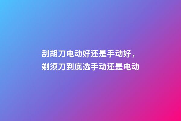 刮胡刀电动好还是手动好，剃须刀到底选手动还是电动-第1张-观点-玄机派