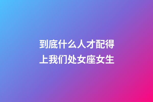 到底什么人才配得上我们处女座女生-第1张-星座运势-玄机派