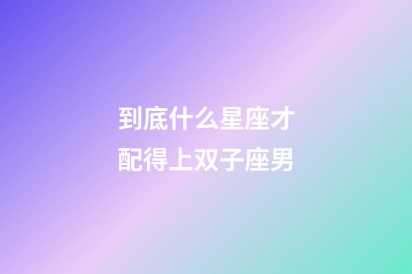 到底什么星座才配得上双子座男-第1张-星座运势-玄机派