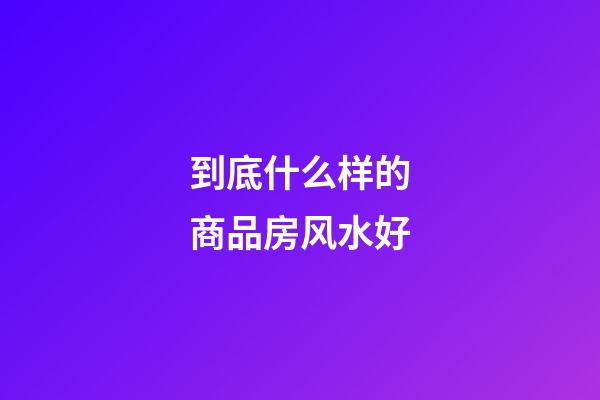 到底什么样的商品房风水好