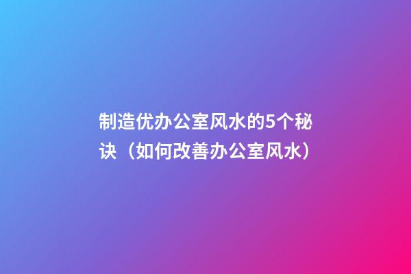 制造优办公室风水的5个秘诀（如何改善办公室风水）