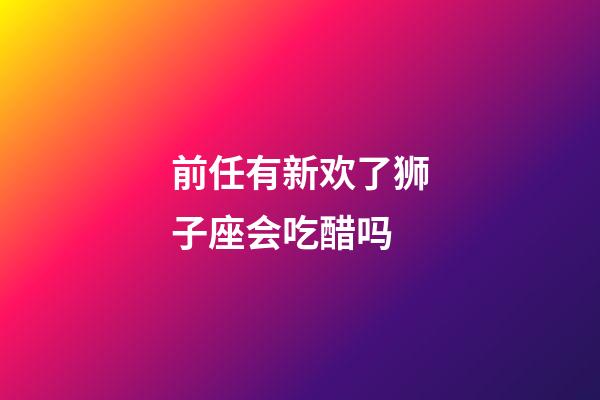 前任有新欢了狮子座会吃醋吗-第1张-星座运势-玄机派