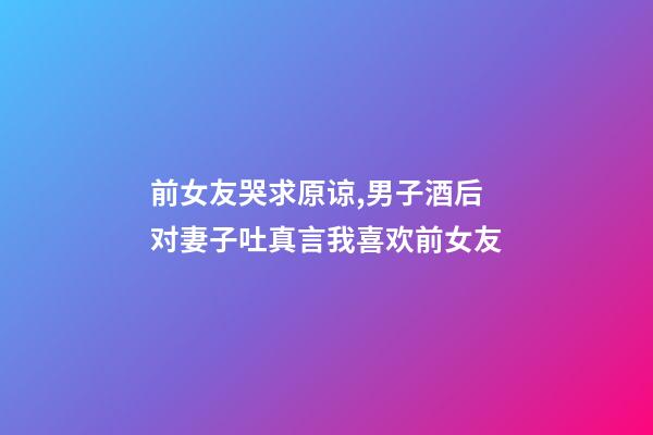 前女友哭求原谅,男子酒后对妻子吐真言我喜欢前女友-第1张-观点-玄机派