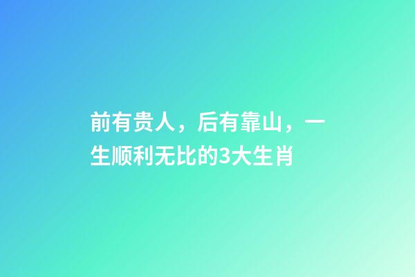 前有贵人，后有靠山，一生顺利无比的3大生肖