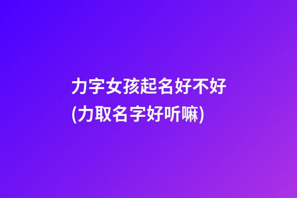 力字女孩起名好不好(力取名字好听嘛)