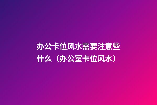 办公卡位风水需要注意些什么（办公室卡位风水）