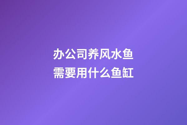 办公司养风水鱼需要用什么鱼缸