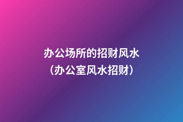 办公场所的招财风水（办公室风水招财）