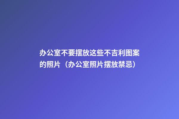办公室不要摆放这些不吉利图案的照片（办公室照片摆放禁忌）
