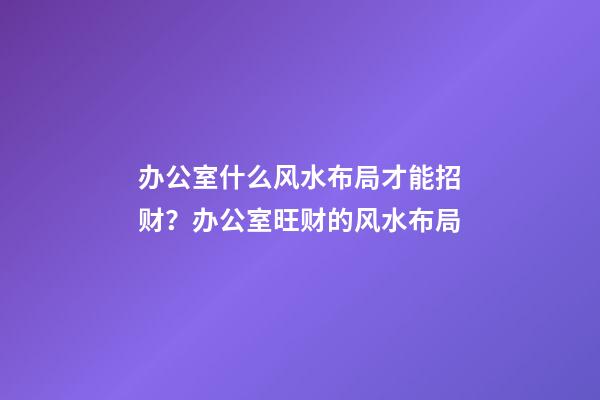 办公室什么风水布局才能招财？办公室旺财的风水布局