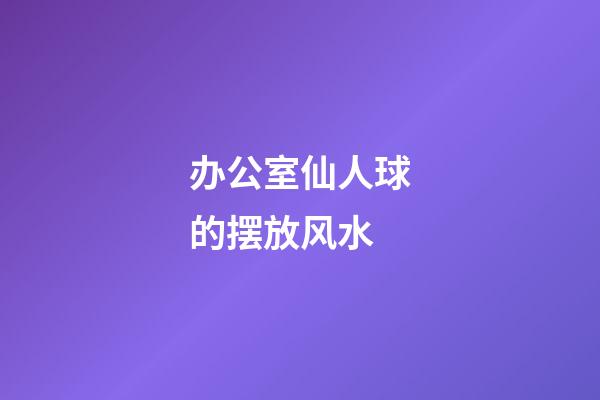 办公室仙人球的摆放风水