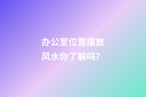 办公室位置摆放风水你了解吗？