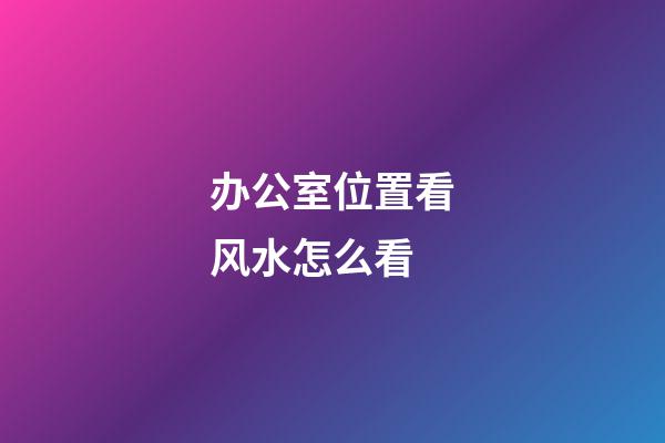 办公室位置看风水怎么看
