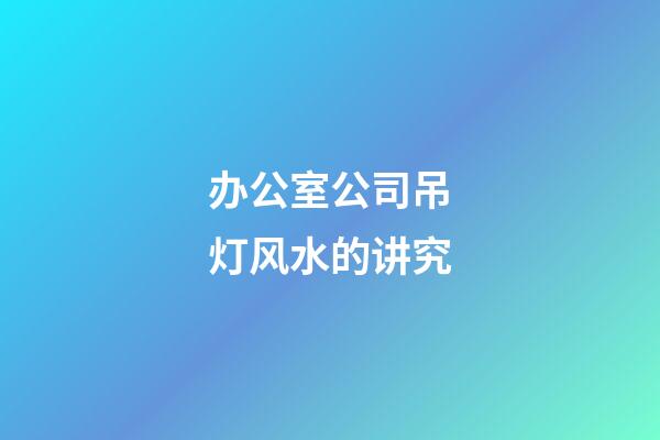 办公室公司吊灯风水的讲究