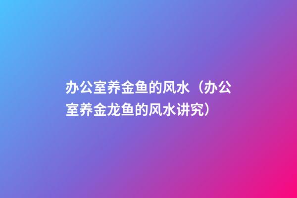 办公室养金鱼的风水（办公室养金龙鱼的风水讲究）