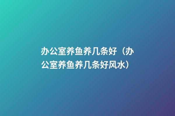 办公室养鱼养几条好（办公室养鱼养几条好?风水）