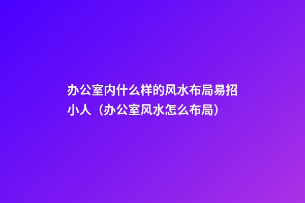 办公室内什么样的风水布局易招小人（办公室风水怎么布局）