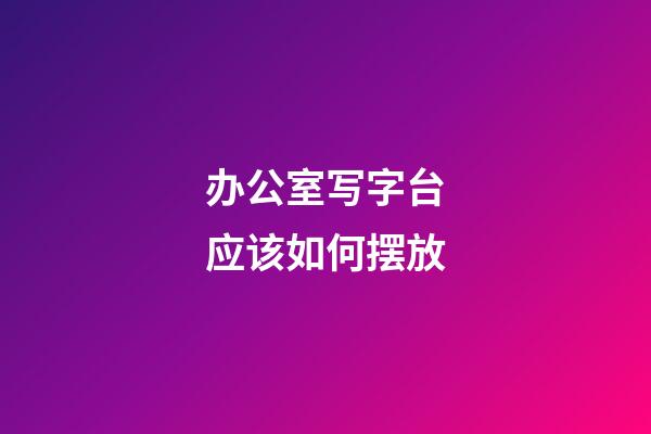 办公室写字台应该如何摆放