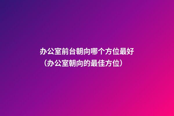 办公室前台朝向哪个方位最好（办公室朝向的最佳方位）