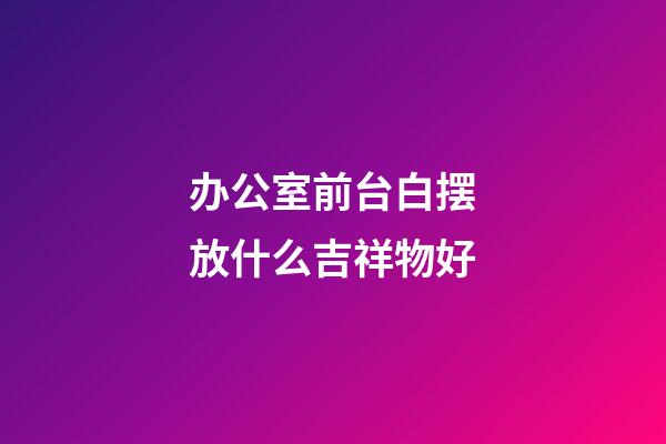办公室前台白摆放什么吉祥物好