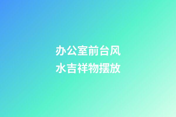 办公室前台风水吉祥物摆放