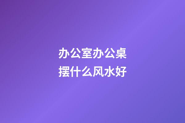 办公室办公桌摆什么风水好
