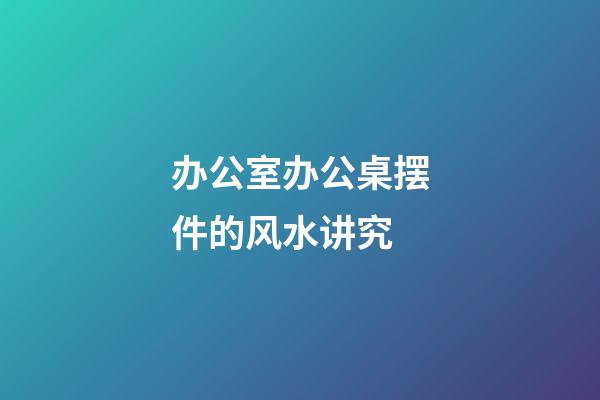 办公室办公桌摆件的风水讲究