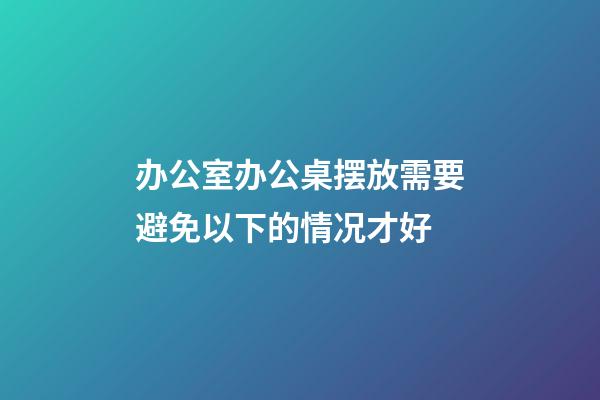 办公室办公桌摆放需要避免以下的情况才好