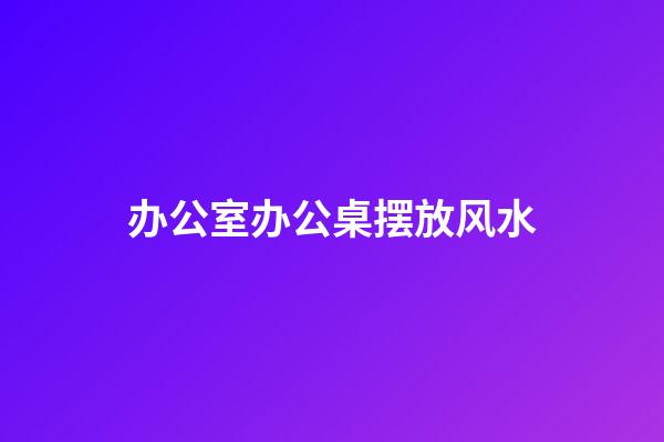 办公室办公桌摆放风水