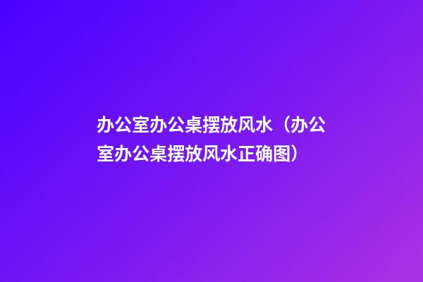 办公室办公桌摆放风水（办公室办公桌摆放风水正确图）