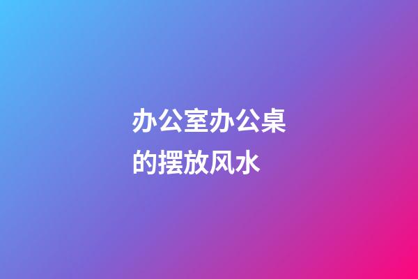 办公室办公桌的摆放风水
