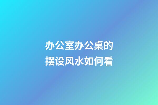 办公室办公桌的摆设风水如何看
